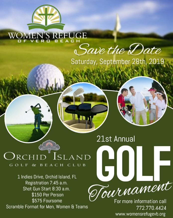Save the Date: Women's Refuge of Vero Beach's 21st Annual Golf Tournament at Orchid Island Golf & Beach Club 1 Indies Drive, Orchid Island, Fl. Saturday, September 28th, 2019 Registration at 7:45am, Shot Gun start at 8:30am Cost is $150 per person, or $575 foursome Scramble format for men, women & teams For more information call 772-770-4424 or go to https://www.womensrefugevb.org